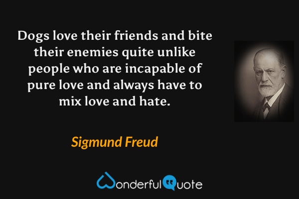 Dogs love their friends and bite their enemies quite unlike people who are incapable of pure love and always have to mix love and hate. - Sigmund Freud quote.