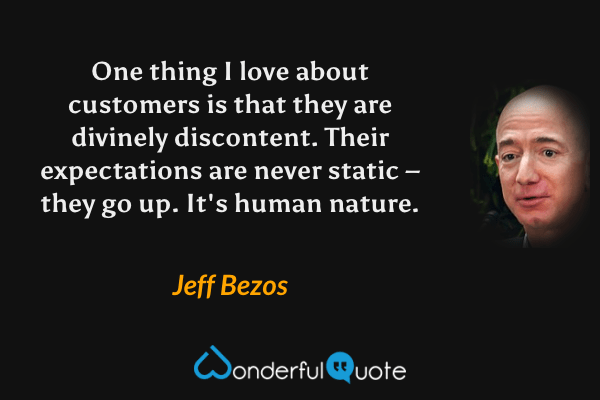 One thing I love about customers is that they are divinely discontent. Their expectations are never static – they go up. It's human nature. - Jeff Bezos quote.