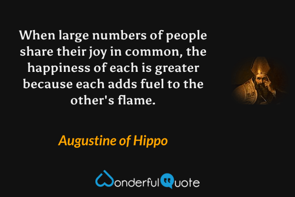 When large numbers of people share their joy in common, the happiness of each is greater because each adds fuel to the other's flame. - Augustine of Hippo quote.