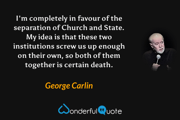 I'm completely in favour of the separation of Church and State. My idea is that these two institutions screw us up enough on their own, so both of them together is certain death. - George Carlin quote.