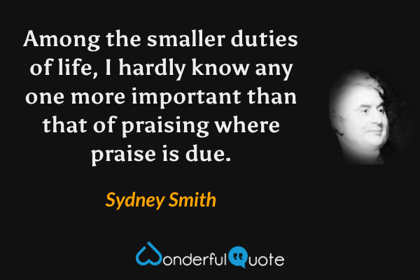 Among the smaller duties of life, I hardly know any one more important than that of praising where praise is due. - Sydney Smith quote.