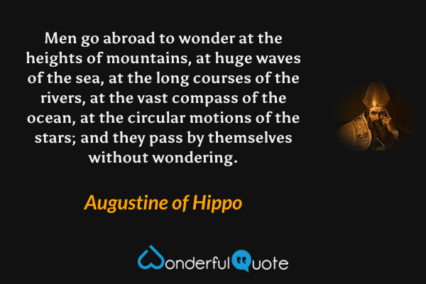 Men go abroad to wonder at the heights of mountains, at huge waves of the sea, at the long courses of the rivers, at the vast compass of the ocean, at the circular motions of the stars; and they pass by themselves without wondering. - Augustine of Hippo quote.