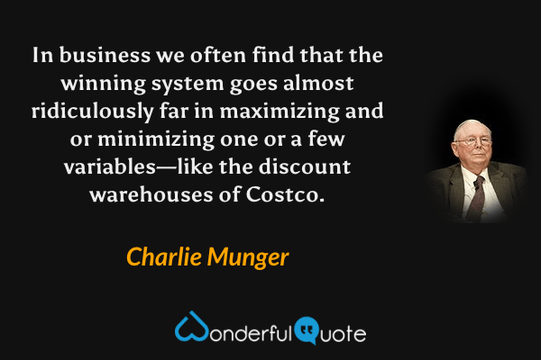 In business we often find that the winning system goes almost ridiculously far in maximizing and or minimizing one or a few variables—like the discount warehouses of Costco. - Charlie Munger quote.