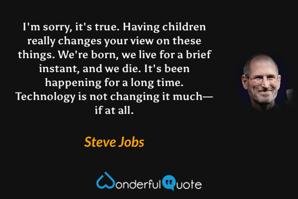 I'm sorry, it's true. Having children really changes your view on these things. We're born, we live for a brief instant, and we die. It's been happening for a long time. Technology is not changing it much—if at all. - Steve Jobs quote.