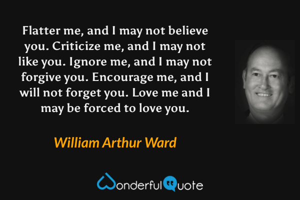 Flatter me, and I may not believe you. Criticize me, and I may not like you. Ignore me, and I may not forgive you. Encourage me, and I will not forget you. Love me and I may be forced to love you. - William Arthur Ward quote.