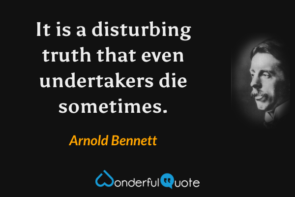 It is a disturbing truth that even undertakers die sometimes. - Arnold Bennett quote.