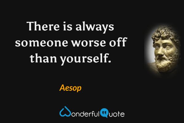 There is always someone worse off than yourself. - Aesop quote.