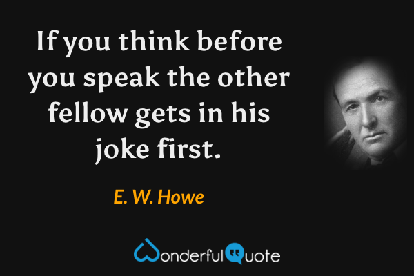 If you think before you speak the other fellow gets in his joke first. - E. W. Howe quote.