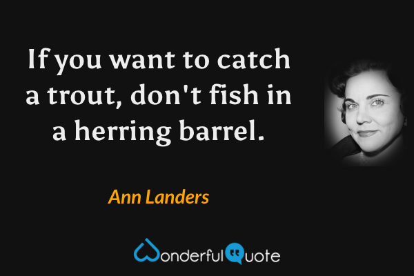 If you want to catch a trout, don't fish in a herring barrel. - Ann Landers quote.