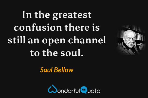 In the greatest confusion there is still an open channel to the soul. - Saul Bellow quote.