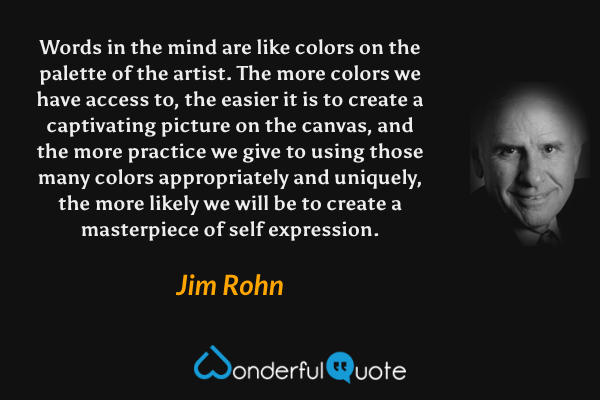 Words in the mind are like colors on the palette of the artist.  The more colors we have access to, the easier it is to create a captivating picture on the canvas, and the more practice we give to using those many colors appropriately and uniquely, the more likely we will be to create a masterpiece of self expression. - Jim Rohn quote.