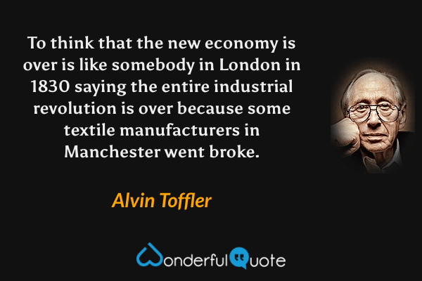 To think that the new economy is over is like somebody in London in 1830 saying the entire industrial revolution is over because some textile manufacturers in Manchester went broke. - Alvin Toffler quote.