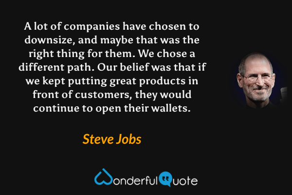 A lot of companies have chosen to downsize, and maybe that was the right thing for them. We chose a different path. Our belief was that if we kept putting great products in front of customers, they would continue to open their wallets. - Steve Jobs quote.