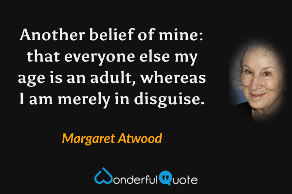 Another belief of mine: that everyone else my age is an adult, whereas I am merely in disguise. - Margaret Atwood quote.