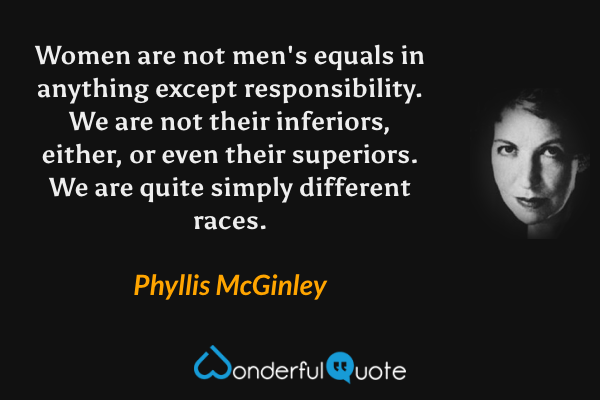 Women are not men's equals in anything except responsibility. We are not their inferiors, either, or even their superiors. We are quite simply different races. - Phyllis McGinley quote.