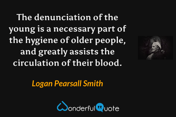 The denunciation of the young is a necessary part of the hygiene of older people, and greatly assists the circulation of their blood. - Logan Pearsall Smith quote.