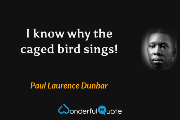 I know why the caged bird sings! - Paul Laurence Dunbar quote.