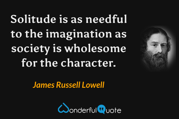 Solitude is as needful to the imagination as society is wholesome for the character. - James Russell Lowell quote.