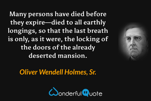 Many persons have died before they expire—died to all earthly longings, so that the last breath is only, as it were, the locking of the doors of the already deserted mansion. - Oliver Wendell Holmes, Sr. quote.
