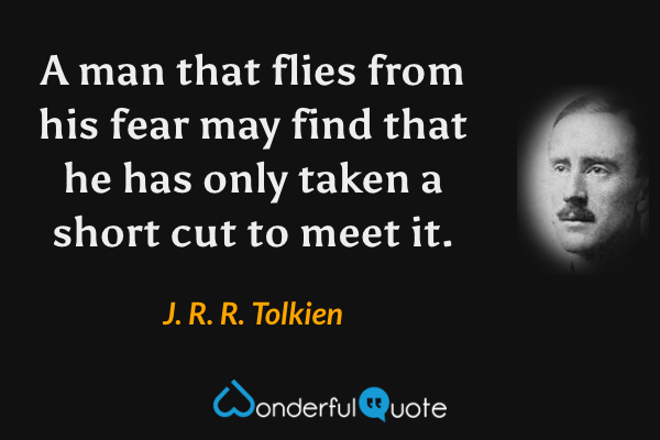 A man that flies from his fear may find that he has only taken a short cut to meet it. - J. R. R. Tolkien quote.