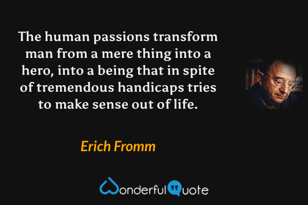 The human passions transform man from a mere thing into a hero, into a being that in spite of tremendous handicaps tries to make sense out of life. - Erich Fromm quote.