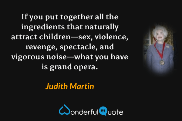 If you put together all the ingredients that naturally attract children—sex, violence, revenge, spectacle, and vigorous noise—what you have is grand opera. - Judith Martin quote.