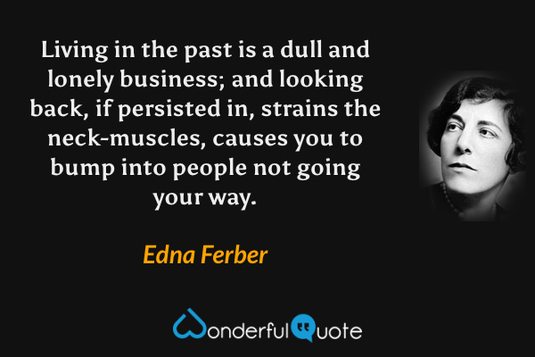 Living in the past is a dull and lonely business; and looking back, if persisted in, strains the neck-muscles, causes you to bump into people not going your way. - Edna Ferber quote.