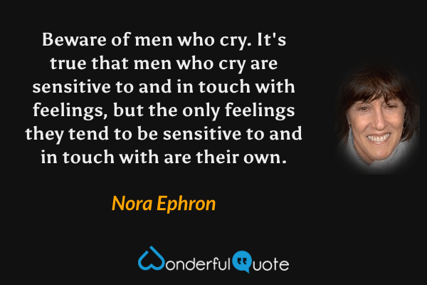 Beware of men who cry.  It's true that men who cry are sensitive to and in touch with feelings, but the only feelings they tend to be sensitive to and in touch with are their own. - Nora Ephron quote.