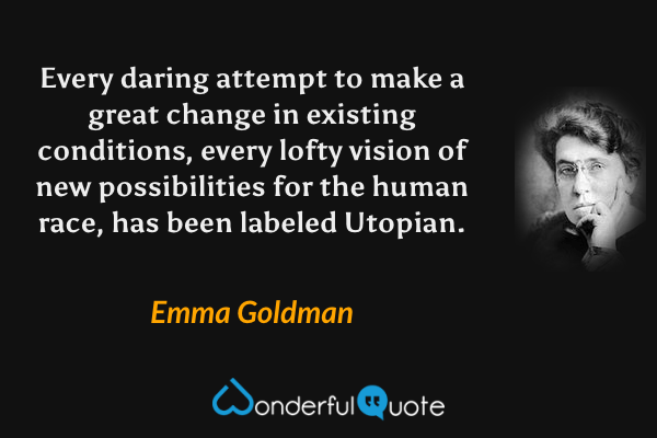 Every daring attempt to make a great change in existing conditions, every lofty vision of new possibilities for the human race, has been labeled Utopian. - Emma Goldman quote.