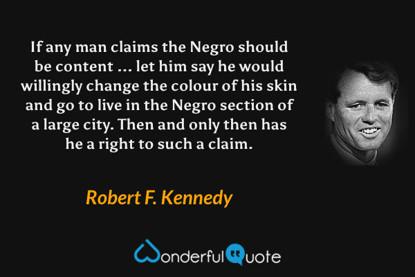 If any man claims the Negro should be content ... let him say he would willingly change the colour of his skin and go to live in the Negro section of a large city. Then and only then has he a right to such a claim. - Robert F. Kennedy quote.