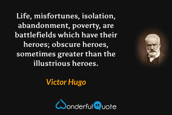 Life, misfortunes, isolation, abandonment, poverty, are battlefields which have their heroes; obscure heroes, sometimes greater than the illustrious heroes. - Victor Hugo quote.