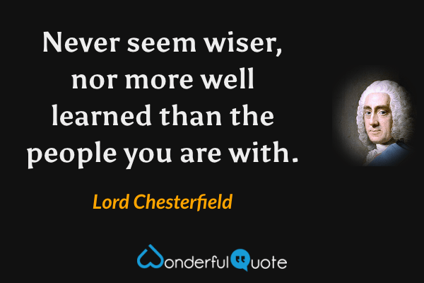 Never seem wiser, nor more well learned than the people you are with. - Lord Chesterfield quote.
