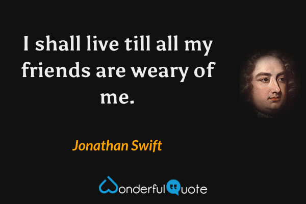 I shall live till all my friends are weary of me. - Jonathan Swift quote.