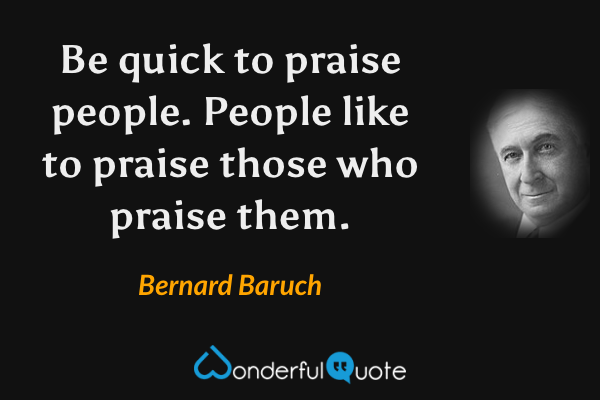 Be quick to praise people. People like to praise those who praise them. - Bernard Baruch quote.