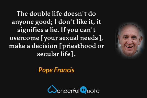 The double life doesn't do anyone good; I don't like it, it signifies a lie. If you can't overcome [your sexual needs], make a decision [priesthood or secular life]. - Pope Francis quote.