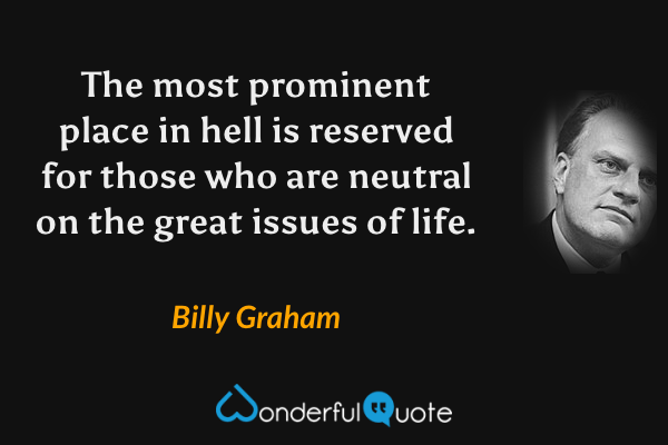 The most prominent place in hell is reserved for those who are neutral on the great issues of life. - Billy Graham quote.
