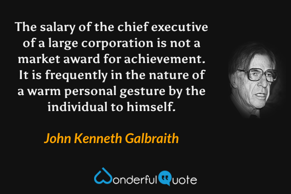 The salary of the chief executive of a large corporation is not a market award for achievement. It is frequently in the nature of a warm personal gesture by the individual to himself. - John Kenneth Galbraith quote.