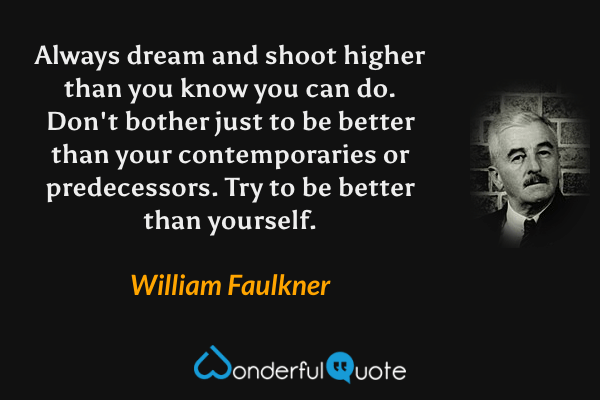 Always dream and shoot higher than you know you can do.  Don't bother just to be better than your contemporaries or predecessors.  Try to be better than yourself. - William Faulkner quote.