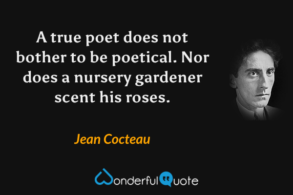 A true poet does not bother to be poetical.  Nor does a nursery gardener scent his roses. - Jean Cocteau quote.