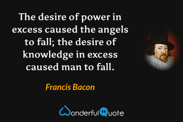 The desire of power in excess caused the angels to fall; the desire of knowledge in excess caused man to fall. - Francis Bacon quote.