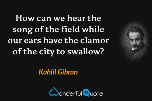 How can we hear the song of the field while our ears have the clamor of the city to swallow? - Kahlil Gibran quote.