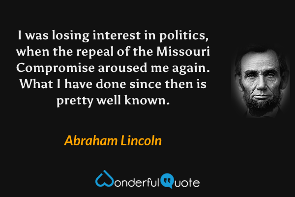 I was losing interest in politics, when the repeal of the Missouri Compromise aroused me again. What I have done since then is pretty well known. - Abraham Lincoln quote.