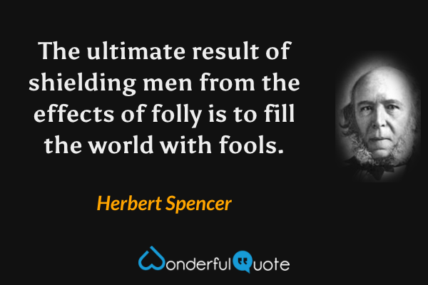 The ultimate result of shielding men from the effects of folly is to fill the world with fools. - Herbert Spencer quote.
