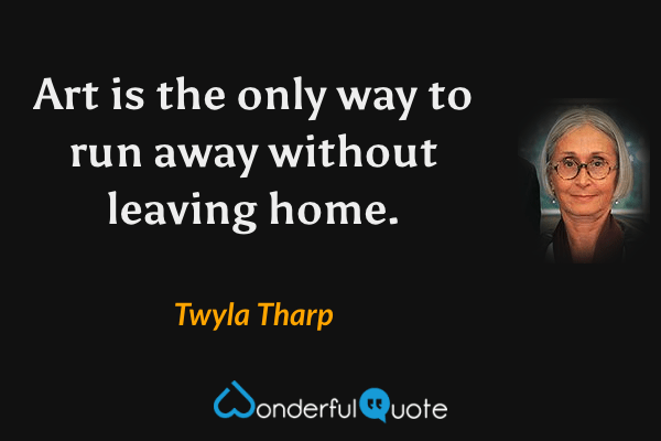 Art is the only way to run away without leaving home. - Twyla Tharp quote.