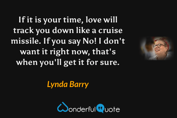 If it is your time, love will track you down like a cruise missile. If you say No! I don't want it right now, that's when you'll get it for sure. - Lynda Barry quote.