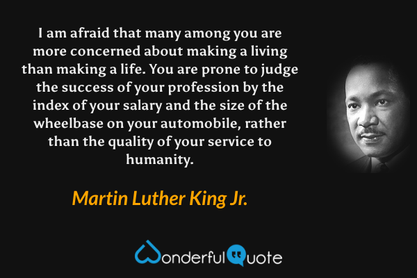 I am afraid that many among you are more concerned about making a living than making a life. You are prone to judge the success of your profession by the index of your salary and the size of the wheelbase on your automobile, rather than the quality of your service to humanity. - Martin Luther King Jr. quote.
