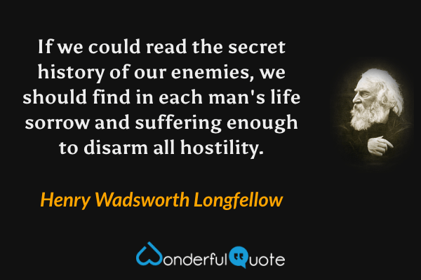 If we could read the secret history of our enemies, we should find in each man's life sorrow and suffering enough to disarm all hostility. - Henry Wadsworth Longfellow quote.