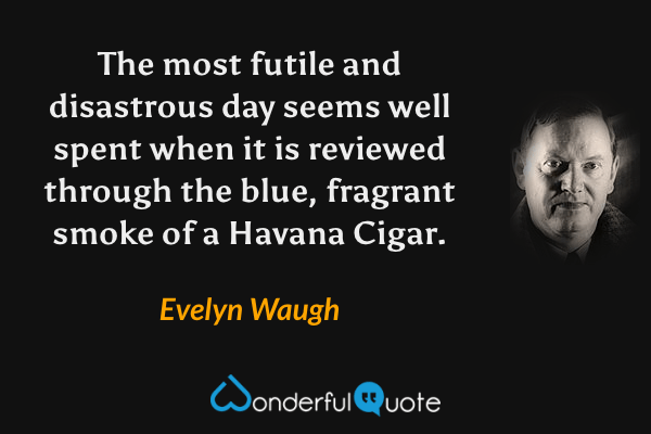 The most futile and disastrous day seems well spent when it is reviewed through the blue, fragrant smoke of a Havana Cigar. - Evelyn Waugh quote.