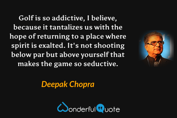 Golf is so addictive, I believe, because it tantalizes us with the hope of returning to a place where spirit is exalted.  It's not shooting below par but above yourself that makes the game so seductive. - Deepak Chopra quote.