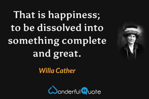 That is happiness; to be dissolved into something complete and great. - Willa Cather quote.